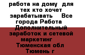 работа на дому  для тех кто хочет зарабатывать. - Все города Работа » Дополнительный заработок и сетевой маркетинг   . Тюменская обл.,Тюмень г.